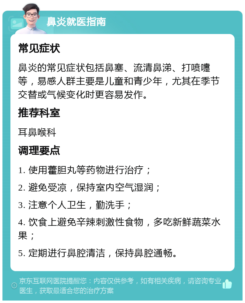 鼻炎就医指南 常见症状 鼻炎的常见症状包括鼻塞、流清鼻涕、打喷嚏等，易感人群主要是儿童和青少年，尤其在季节交替或气候变化时更容易发作。 推荐科室 耳鼻喉科 调理要点 1. 使用藿胆丸等药物进行治疗； 2. 避免受凉，保持室内空气湿润； 3. 注意个人卫生，勤洗手； 4. 饮食上避免辛辣刺激性食物，多吃新鲜蔬菜水果； 5. 定期进行鼻腔清洁，保持鼻腔通畅。