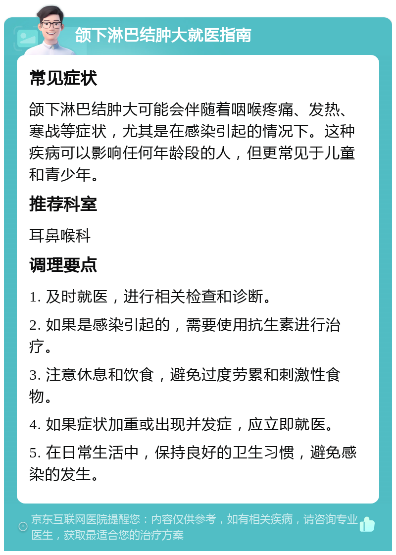 颌下淋巴结肿大就医指南 常见症状 颌下淋巴结肿大可能会伴随着咽喉疼痛、发热、寒战等症状，尤其是在感染引起的情况下。这种疾病可以影响任何年龄段的人，但更常见于儿童和青少年。 推荐科室 耳鼻喉科 调理要点 1. 及时就医，进行相关检查和诊断。 2. 如果是感染引起的，需要使用抗生素进行治疗。 3. 注意休息和饮食，避免过度劳累和刺激性食物。 4. 如果症状加重或出现并发症，应立即就医。 5. 在日常生活中，保持良好的卫生习惯，避免感染的发生。