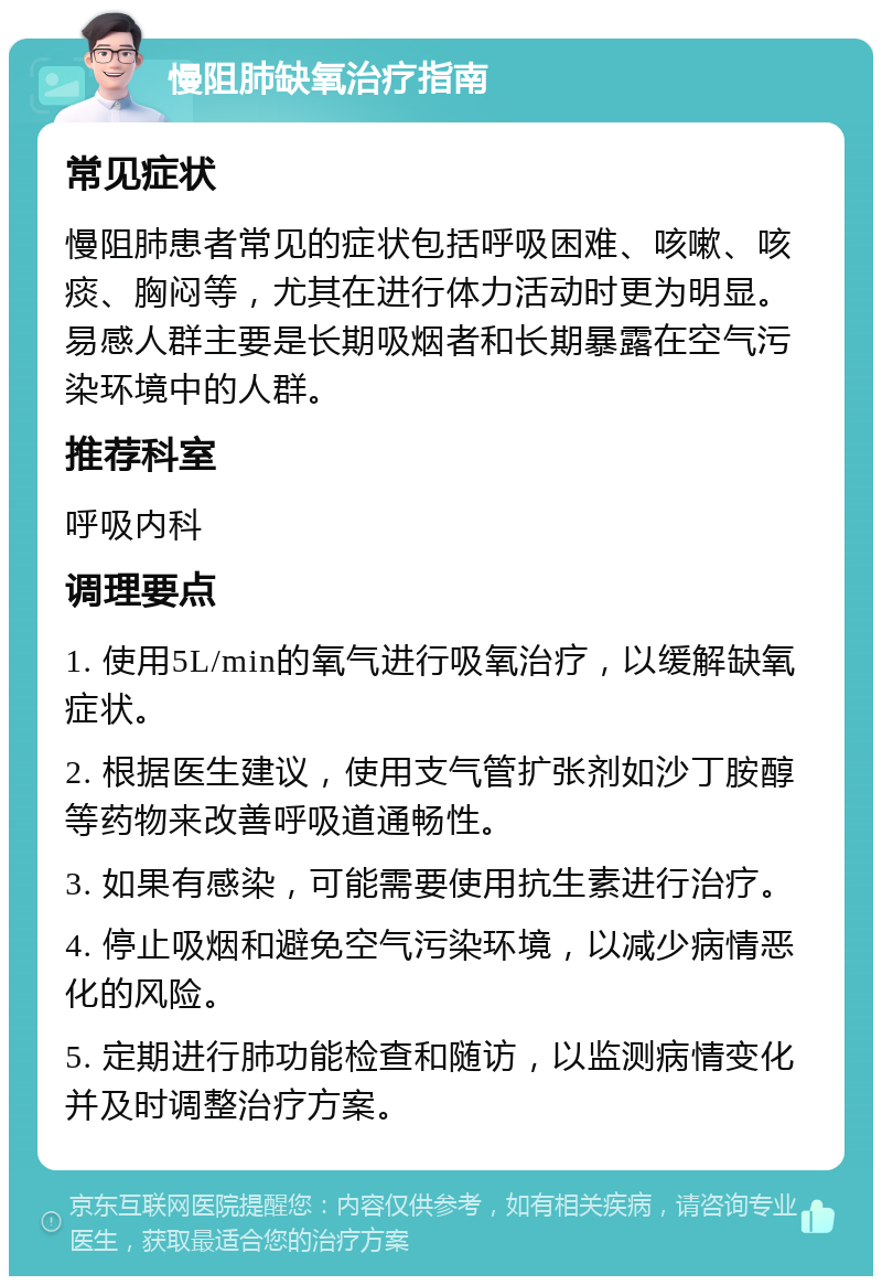 慢阻肺缺氧治疗指南 常见症状 慢阻肺患者常见的症状包括呼吸困难、咳嗽、咳痰、胸闷等，尤其在进行体力活动时更为明显。易感人群主要是长期吸烟者和长期暴露在空气污染环境中的人群。 推荐科室 呼吸内科 调理要点 1. 使用5L/min的氧气进行吸氧治疗，以缓解缺氧症状。 2. 根据医生建议，使用支气管扩张剂如沙丁胺醇等药物来改善呼吸道通畅性。 3. 如果有感染，可能需要使用抗生素进行治疗。 4. 停止吸烟和避免空气污染环境，以减少病情恶化的风险。 5. 定期进行肺功能检查和随访，以监测病情变化并及时调整治疗方案。