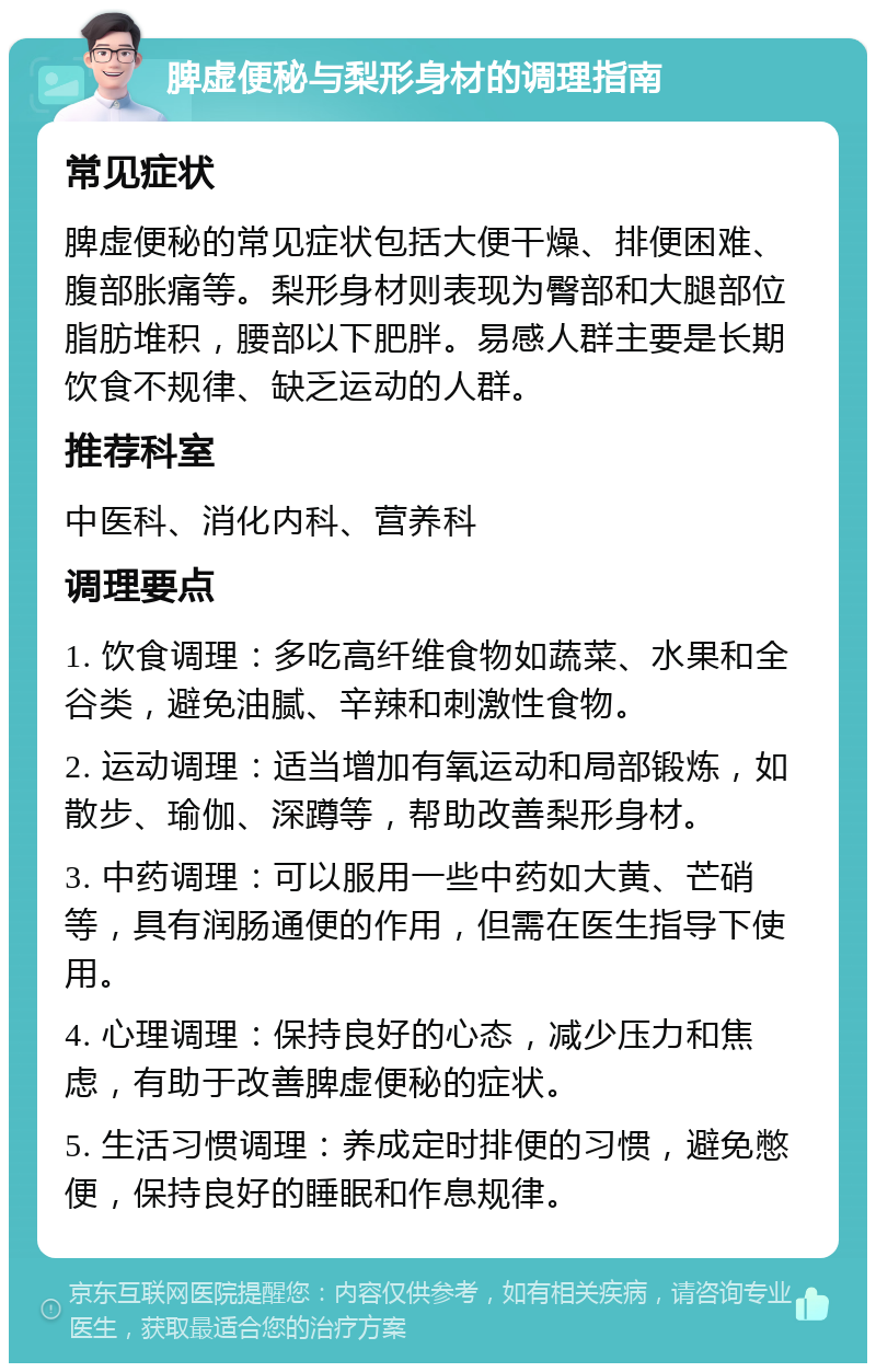 脾虚便秘与梨形身材的调理指南 常见症状 脾虚便秘的常见症状包括大便干燥、排便困难、腹部胀痛等。梨形身材则表现为臀部和大腿部位脂肪堆积，腰部以下肥胖。易感人群主要是长期饮食不规律、缺乏运动的人群。 推荐科室 中医科、消化内科、营养科 调理要点 1. 饮食调理：多吃高纤维食物如蔬菜、水果和全谷类，避免油腻、辛辣和刺激性食物。 2. 运动调理：适当增加有氧运动和局部锻炼，如散步、瑜伽、深蹲等，帮助改善梨形身材。 3. 中药调理：可以服用一些中药如大黄、芒硝等，具有润肠通便的作用，但需在医生指导下使用。 4. 心理调理：保持良好的心态，减少压力和焦虑，有助于改善脾虚便秘的症状。 5. 生活习惯调理：养成定时排便的习惯，避免憋便，保持良好的睡眠和作息规律。