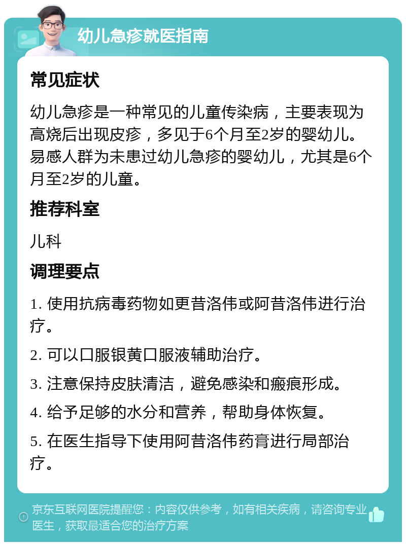 幼儿急疹就医指南 常见症状 幼儿急疹是一种常见的儿童传染病，主要表现为高烧后出现皮疹，多见于6个月至2岁的婴幼儿。易感人群为未患过幼儿急疹的婴幼儿，尤其是6个月至2岁的儿童。 推荐科室 儿科 调理要点 1. 使用抗病毒药物如更昔洛伟或阿昔洛伟进行治疗。 2. 可以口服银黄口服液辅助治疗。 3. 注意保持皮肤清洁，避免感染和瘢痕形成。 4. 给予足够的水分和营养，帮助身体恢复。 5. 在医生指导下使用阿昔洛伟药膏进行局部治疗。