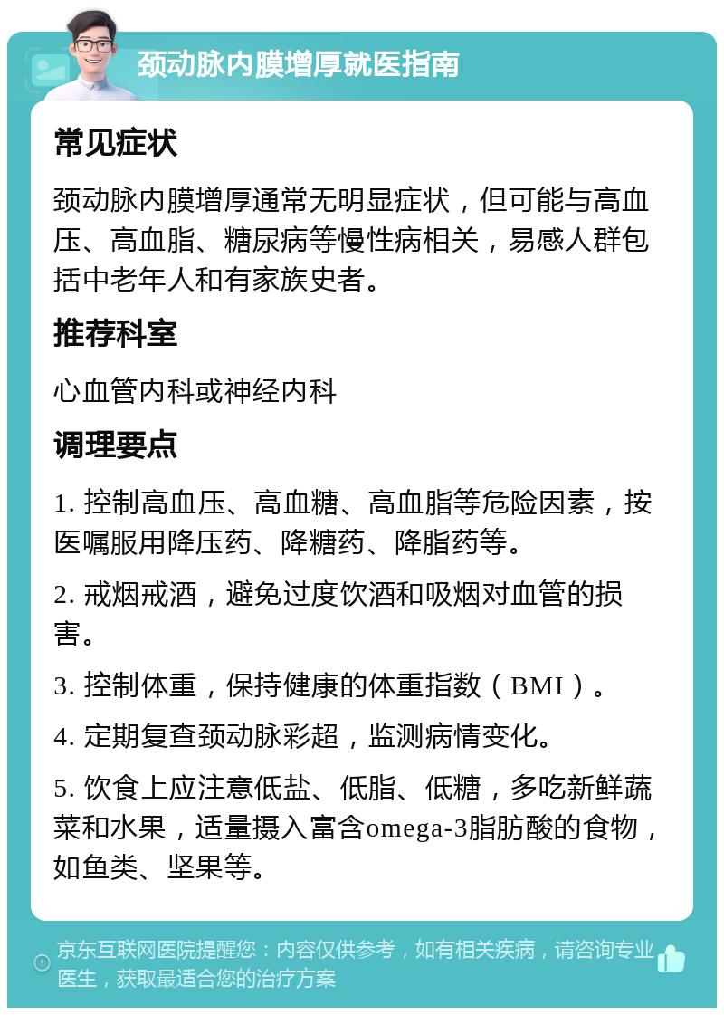 颈动脉内膜增厚就医指南 常见症状 颈动脉内膜增厚通常无明显症状，但可能与高血压、高血脂、糖尿病等慢性病相关，易感人群包括中老年人和有家族史者。 推荐科室 心血管内科或神经内科 调理要点 1. 控制高血压、高血糖、高血脂等危险因素，按医嘱服用降压药、降糖药、降脂药等。 2. 戒烟戒酒，避免过度饮酒和吸烟对血管的损害。 3. 控制体重，保持健康的体重指数（BMI）。 4. 定期复查颈动脉彩超，监测病情变化。 5. 饮食上应注意低盐、低脂、低糖，多吃新鲜蔬菜和水果，适量摄入富含omega-3脂肪酸的食物，如鱼类、坚果等。