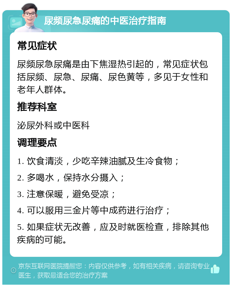 尿频尿急尿痛的中医治疗指南 常见症状 尿频尿急尿痛是由下焦湿热引起的，常见症状包括尿频、尿急、尿痛、尿色黄等，多见于女性和老年人群体。 推荐科室 泌尿外科或中医科 调理要点 1. 饮食清淡，少吃辛辣油腻及生冷食物； 2. 多喝水，保持水分摄入； 3. 注意保暖，避免受凉； 4. 可以服用三金片等中成药进行治疗； 5. 如果症状无改善，应及时就医检查，排除其他疾病的可能。