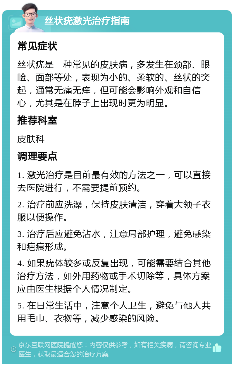 丝状疣激光治疗指南 常见症状 丝状疣是一种常见的皮肤病，多发生在颈部、眼睑、面部等处，表现为小的、柔软的、丝状的突起，通常无痛无痒，但可能会影响外观和自信心，尤其是在脖子上出现时更为明显。 推荐科室 皮肤科 调理要点 1. 激光治疗是目前最有效的方法之一，可以直接去医院进行，不需要提前预约。 2. 治疗前应洗澡，保持皮肤清洁，穿着大领子衣服以便操作。 3. 治疗后应避免沾水，注意局部护理，避免感染和疤痕形成。 4. 如果疣体较多或反复出现，可能需要结合其他治疗方法，如外用药物或手术切除等，具体方案应由医生根据个人情况制定。 5. 在日常生活中，注意个人卫生，避免与他人共用毛巾、衣物等，减少感染的风险。