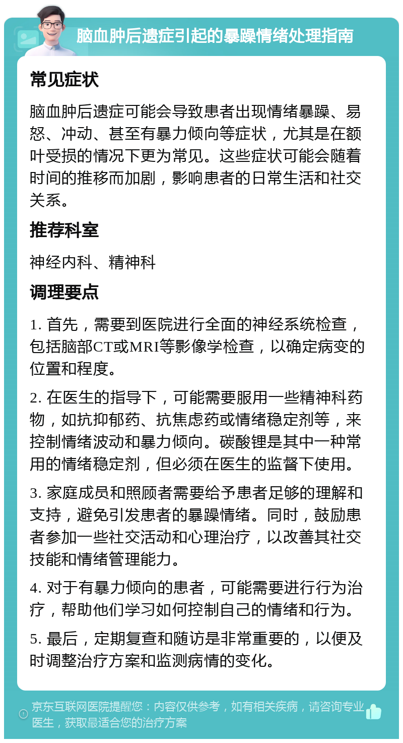 脑血肿后遗症引起的暴躁情绪处理指南 常见症状 脑血肿后遗症可能会导致患者出现情绪暴躁、易怒、冲动、甚至有暴力倾向等症状，尤其是在额叶受损的情况下更为常见。这些症状可能会随着时间的推移而加剧，影响患者的日常生活和社交关系。 推荐科室 神经内科、精神科 调理要点 1. 首先，需要到医院进行全面的神经系统检查，包括脑部CT或MRI等影像学检查，以确定病变的位置和程度。 2. 在医生的指导下，可能需要服用一些精神科药物，如抗抑郁药、抗焦虑药或情绪稳定剂等，来控制情绪波动和暴力倾向。碳酸锂是其中一种常用的情绪稳定剂，但必须在医生的监督下使用。 3. 家庭成员和照顾者需要给予患者足够的理解和支持，避免引发患者的暴躁情绪。同时，鼓励患者参加一些社交活动和心理治疗，以改善其社交技能和情绪管理能力。 4. 对于有暴力倾向的患者，可能需要进行行为治疗，帮助他们学习如何控制自己的情绪和行为。 5. 最后，定期复查和随访是非常重要的，以便及时调整治疗方案和监测病情的变化。