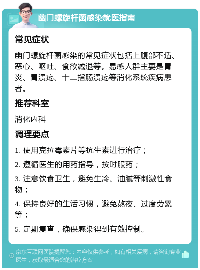 幽门螺旋杆菌感染就医指南 常见症状 幽门螺旋杆菌感染的常见症状包括上腹部不适、恶心、呕吐、食欲减退等。易感人群主要是胃炎、胃溃疡、十二指肠溃疡等消化系统疾病患者。 推荐科室 消化内科 调理要点 1. 使用克拉霉素片等抗生素进行治疗； 2. 遵循医生的用药指导，按时服药； 3. 注意饮食卫生，避免生冷、油腻等刺激性食物； 4. 保持良好的生活习惯，避免熬夜、过度劳累等； 5. 定期复查，确保感染得到有效控制。