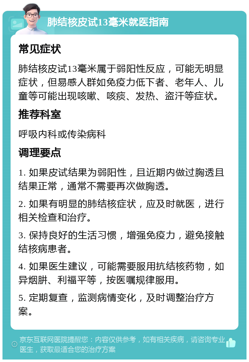 肺结核皮试13毫米就医指南 常见症状 肺结核皮试13毫米属于弱阳性反应，可能无明显症状，但易感人群如免疫力低下者、老年人、儿童等可能出现咳嗽、咳痰、发热、盗汗等症状。 推荐科室 呼吸内科或传染病科 调理要点 1. 如果皮试结果为弱阳性，且近期内做过胸透且结果正常，通常不需要再次做胸透。 2. 如果有明显的肺结核症状，应及时就医，进行相关检查和治疗。 3. 保持良好的生活习惯，增强免疫力，避免接触结核病患者。 4. 如果医生建议，可能需要服用抗结核药物，如异烟肼、利福平等，按医嘱规律服用。 5. 定期复查，监测病情变化，及时调整治疗方案。