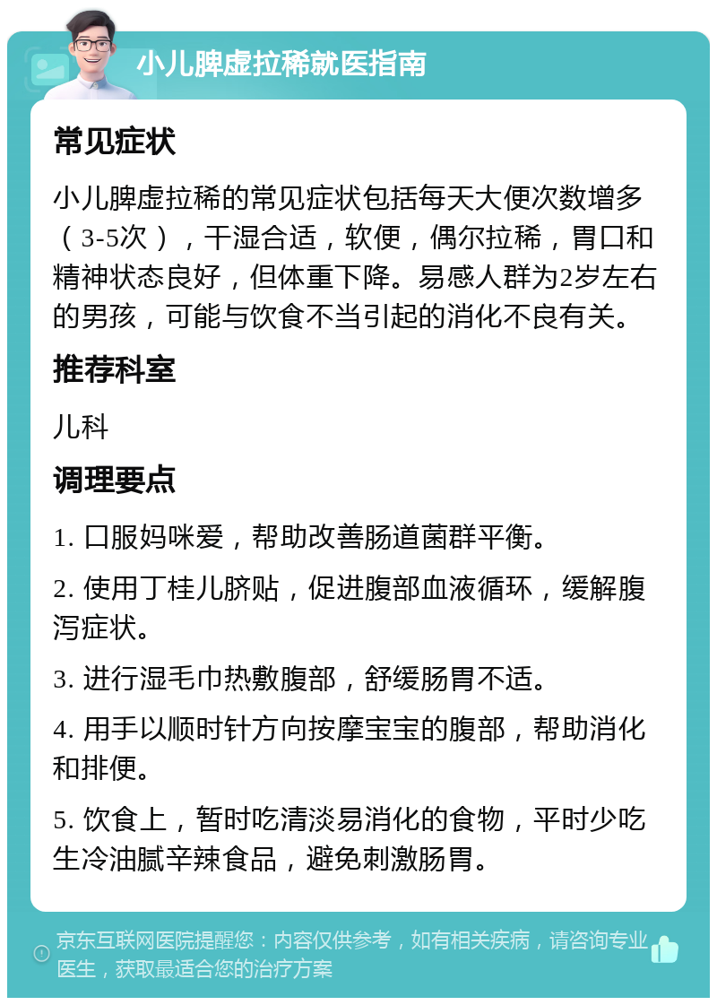 小儿脾虚拉稀就医指南 常见症状 小儿脾虚拉稀的常见症状包括每天大便次数增多（3-5次），干湿合适，软便，偶尔拉稀，胃口和精神状态良好，但体重下降。易感人群为2岁左右的男孩，可能与饮食不当引起的消化不良有关。 推荐科室 儿科 调理要点 1. 口服妈咪爱，帮助改善肠道菌群平衡。 2. 使用丁桂儿脐贴，促进腹部血液循环，缓解腹泻症状。 3. 进行湿毛巾热敷腹部，舒缓肠胃不适。 4. 用手以顺时针方向按摩宝宝的腹部，帮助消化和排便。 5. 饮食上，暂时吃清淡易消化的食物，平时少吃生冷油腻辛辣食品，避免刺激肠胃。