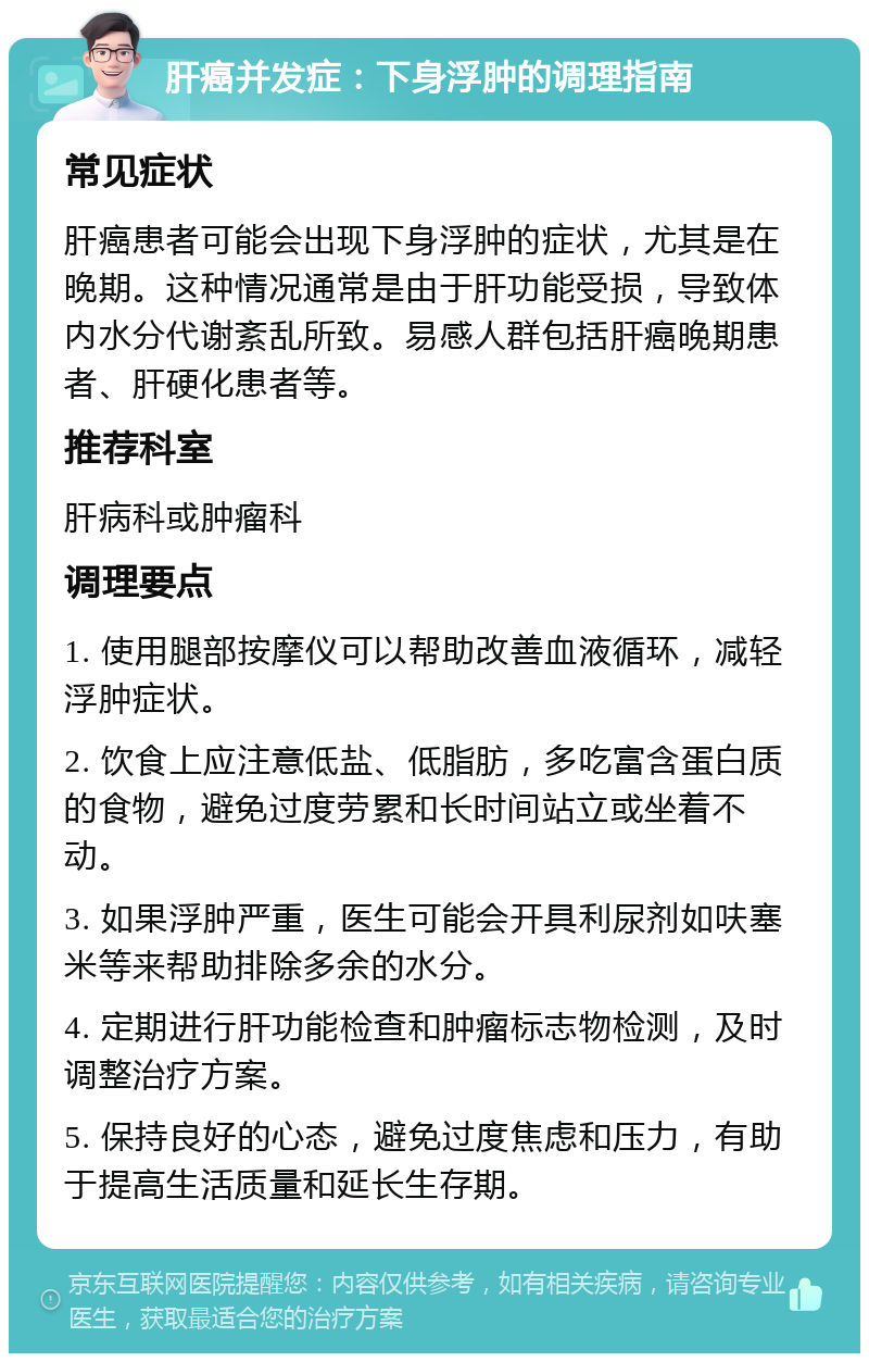 肝癌并发症：下身浮肿的调理指南 常见症状 肝癌患者可能会出现下身浮肿的症状，尤其是在晚期。这种情况通常是由于肝功能受损，导致体内水分代谢紊乱所致。易感人群包括肝癌晚期患者、肝硬化患者等。 推荐科室 肝病科或肿瘤科 调理要点 1. 使用腿部按摩仪可以帮助改善血液循环，减轻浮肿症状。 2. 饮食上应注意低盐、低脂肪，多吃富含蛋白质的食物，避免过度劳累和长时间站立或坐着不动。 3. 如果浮肿严重，医生可能会开具利尿剂如呋塞米等来帮助排除多余的水分。 4. 定期进行肝功能检查和肿瘤标志物检测，及时调整治疗方案。 5. 保持良好的心态，避免过度焦虑和压力，有助于提高生活质量和延长生存期。