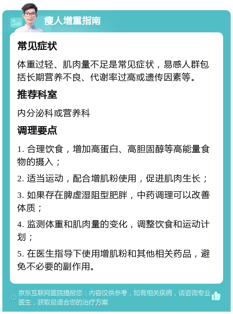 瘦人增重指南 常见症状 体重过轻、肌肉量不足是常见症状，易感人群包括长期营养不良、代谢率过高或遗传因素等。 推荐科室 内分泌科或营养科 调理要点 1. 合理饮食，增加高蛋白、高胆固醇等高能量食物的摄入； 2. 适当运动，配合增肌粉使用，促进肌肉生长； 3. 如果存在脾虚湿阻型肥胖，中药调理可以改善体质； 4. 监测体重和肌肉量的变化，调整饮食和运动计划； 5. 在医生指导下使用增肌粉和其他相关药品，避免不必要的副作用。