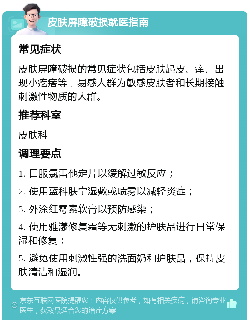 皮肤屏障破损就医指南 常见症状 皮肤屏障破损的常见症状包括皮肤起皮、痒、出现小疙瘩等，易感人群为敏感皮肤者和长期接触刺激性物质的人群。 推荐科室 皮肤科 调理要点 1. 口服氯雷他定片以缓解过敏反应； 2. 使用蓝科肤宁湿敷或喷雾以减轻炎症； 3. 外涂红霉素软膏以预防感染； 4. 使用雅漾修复霜等无刺激的护肤品进行日常保湿和修复； 5. 避免使用刺激性强的洗面奶和护肤品，保持皮肤清洁和湿润。