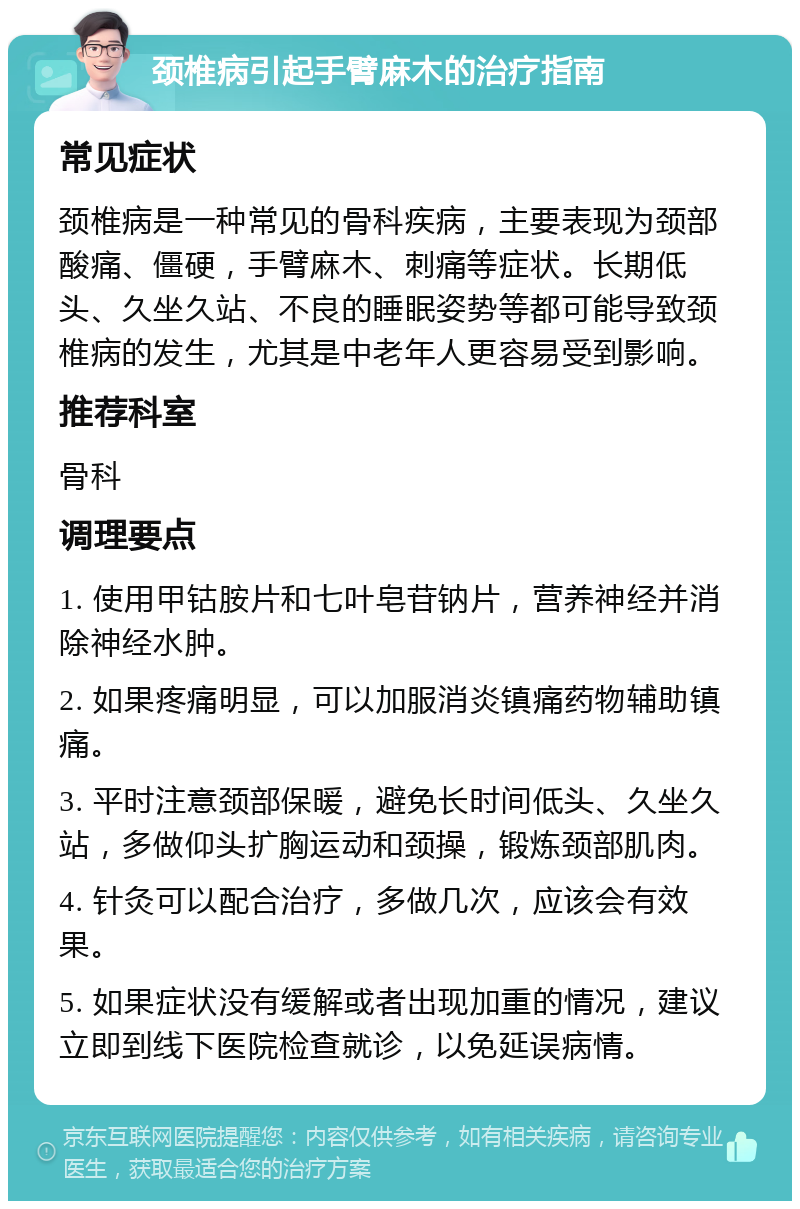 颈椎病引起手臂麻木的治疗指南 常见症状 颈椎病是一种常见的骨科疾病，主要表现为颈部酸痛、僵硬，手臂麻木、刺痛等症状。长期低头、久坐久站、不良的睡眠姿势等都可能导致颈椎病的发生，尤其是中老年人更容易受到影响。 推荐科室 骨科 调理要点 1. 使用甲钴胺片和七叶皂苷钠片，营养神经并消除神经水肿。 2. 如果疼痛明显，可以加服消炎镇痛药物辅助镇痛。 3. 平时注意颈部保暖，避免长时间低头、久坐久站，多做仰头扩胸运动和颈操，锻炼颈部肌肉。 4. 针灸可以配合治疗，多做几次，应该会有效果。 5. 如果症状没有缓解或者出现加重的情况，建议立即到线下医院检查就诊，以免延误病情。