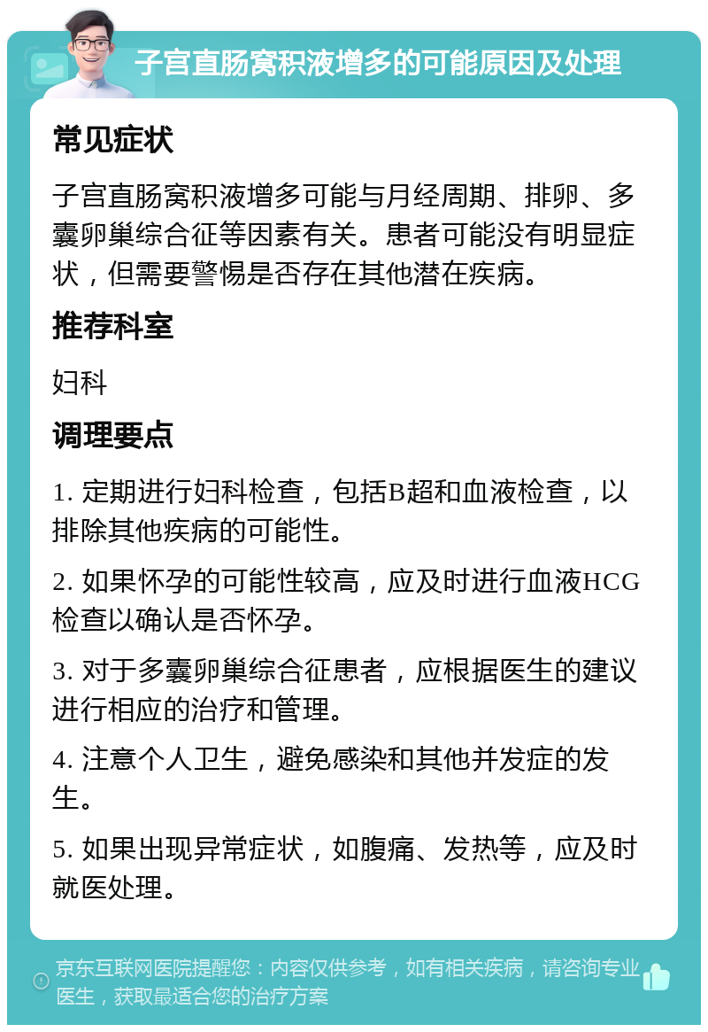 子宫直肠窝积液增多的可能原因及处理 常见症状 子宫直肠窝积液增多可能与月经周期、排卵、多囊卵巢综合征等因素有关。患者可能没有明显症状，但需要警惕是否存在其他潜在疾病。 推荐科室 妇科 调理要点 1. 定期进行妇科检查，包括B超和血液检查，以排除其他疾病的可能性。 2. 如果怀孕的可能性较高，应及时进行血液HCG检查以确认是否怀孕。 3. 对于多囊卵巢综合征患者，应根据医生的建议进行相应的治疗和管理。 4. 注意个人卫生，避免感染和其他并发症的发生。 5. 如果出现异常症状，如腹痛、发热等，应及时就医处理。