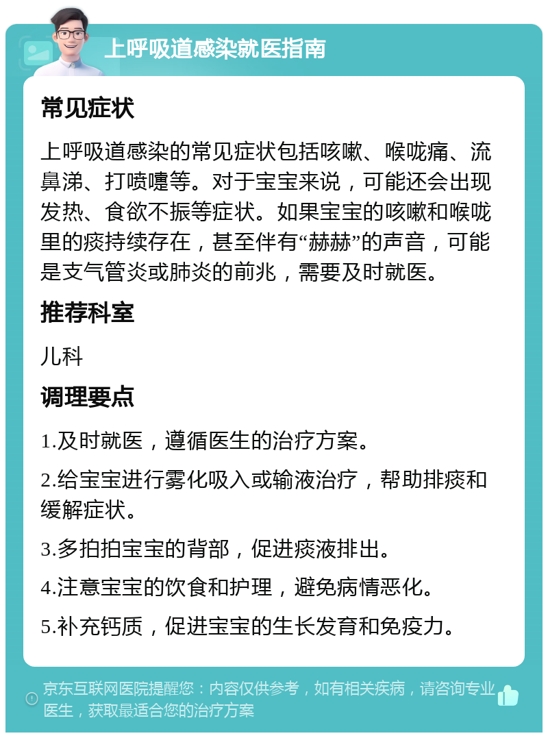 上呼吸道感染就医指南 常见症状 上呼吸道感染的常见症状包括咳嗽、喉咙痛、流鼻涕、打喷嚏等。对于宝宝来说，可能还会出现发热、食欲不振等症状。如果宝宝的咳嗽和喉咙里的痰持续存在，甚至伴有“赫赫”的声音，可能是支气管炎或肺炎的前兆，需要及时就医。 推荐科室 儿科 调理要点 1.及时就医，遵循医生的治疗方案。 2.给宝宝进行雾化吸入或输液治疗，帮助排痰和缓解症状。 3.多拍拍宝宝的背部，促进痰液排出。 4.注意宝宝的饮食和护理，避免病情恶化。 5.补充钙质，促进宝宝的生长发育和免疫力。