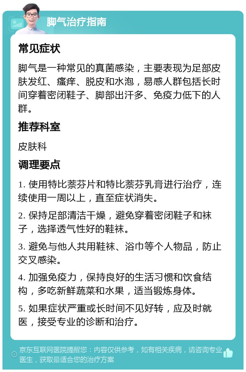 脚气治疗指南 常见症状 脚气是一种常见的真菌感染，主要表现为足部皮肤发红、瘙痒、脱皮和水泡，易感人群包括长时间穿着密闭鞋子、脚部出汗多、免疫力低下的人群。 推荐科室 皮肤科 调理要点 1. 使用特比萘芬片和特比萘芬乳膏进行治疗，连续使用一周以上，直至症状消失。 2. 保持足部清洁干燥，避免穿着密闭鞋子和袜子，选择透气性好的鞋袜。 3. 避免与他人共用鞋袜、浴巾等个人物品，防止交叉感染。 4. 加强免疫力，保持良好的生活习惯和饮食结构，多吃新鲜蔬菜和水果，适当锻炼身体。 5. 如果症状严重或长时间不见好转，应及时就医，接受专业的诊断和治疗。