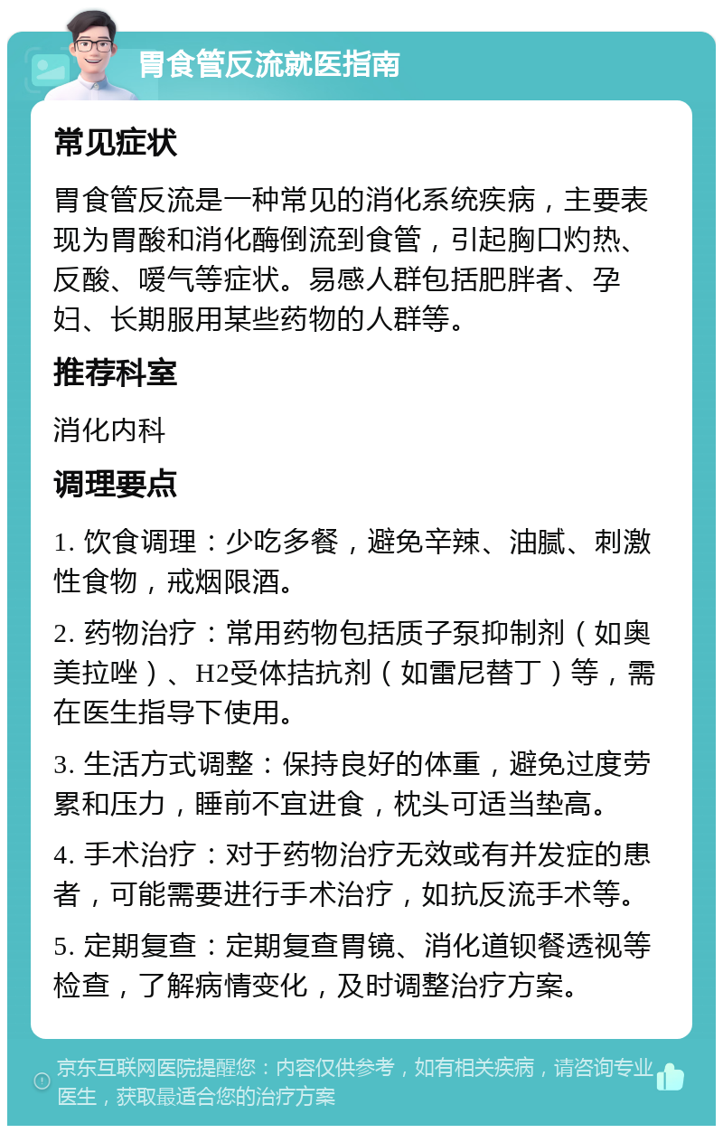 胃食管反流就医指南 常见症状 胃食管反流是一种常见的消化系统疾病，主要表现为胃酸和消化酶倒流到食管，引起胸口灼热、反酸、嗳气等症状。易感人群包括肥胖者、孕妇、长期服用某些药物的人群等。 推荐科室 消化内科 调理要点 1. 饮食调理：少吃多餐，避免辛辣、油腻、刺激性食物，戒烟限酒。 2. 药物治疗：常用药物包括质子泵抑制剂（如奥美拉唑）、H2受体拮抗剂（如雷尼替丁）等，需在医生指导下使用。 3. 生活方式调整：保持良好的体重，避免过度劳累和压力，睡前不宜进食，枕头可适当垫高。 4. 手术治疗：对于药物治疗无效或有并发症的患者，可能需要进行手术治疗，如抗反流手术等。 5. 定期复查：定期复查胃镜、消化道钡餐透视等检查，了解病情变化，及时调整治疗方案。