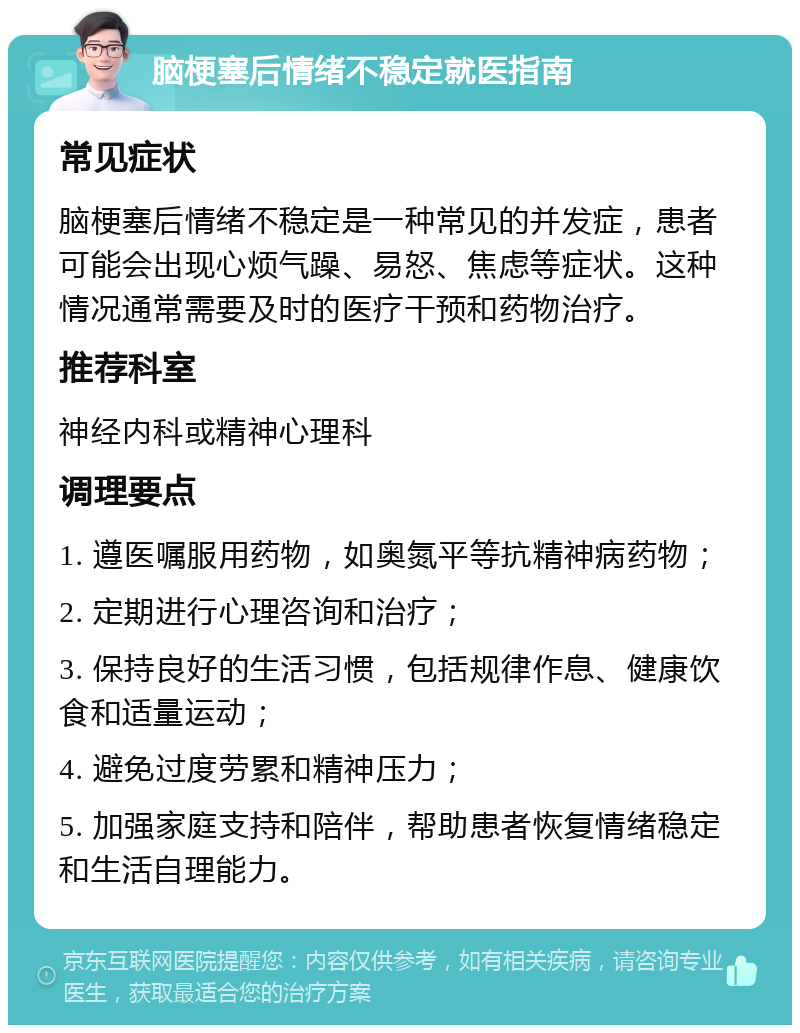 脑梗塞后情绪不稳定就医指南 常见症状 脑梗塞后情绪不稳定是一种常见的并发症，患者可能会出现心烦气躁、易怒、焦虑等症状。这种情况通常需要及时的医疗干预和药物治疗。 推荐科室 神经内科或精神心理科 调理要点 1. 遵医嘱服用药物，如奥氮平等抗精神病药物； 2. 定期进行心理咨询和治疗； 3. 保持良好的生活习惯，包括规律作息、健康饮食和适量运动； 4. 避免过度劳累和精神压力； 5. 加强家庭支持和陪伴，帮助患者恢复情绪稳定和生活自理能力。