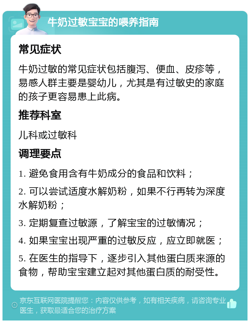 牛奶过敏宝宝的喂养指南 常见症状 牛奶过敏的常见症状包括腹泻、便血、皮疹等，易感人群主要是婴幼儿，尤其是有过敏史的家庭的孩子更容易患上此病。 推荐科室 儿科或过敏科 调理要点 1. 避免食用含有牛奶成分的食品和饮料； 2. 可以尝试适度水解奶粉，如果不行再转为深度水解奶粉； 3. 定期复查过敏源，了解宝宝的过敏情况； 4. 如果宝宝出现严重的过敏反应，应立即就医； 5. 在医生的指导下，逐步引入其他蛋白质来源的食物，帮助宝宝建立起对其他蛋白质的耐受性。