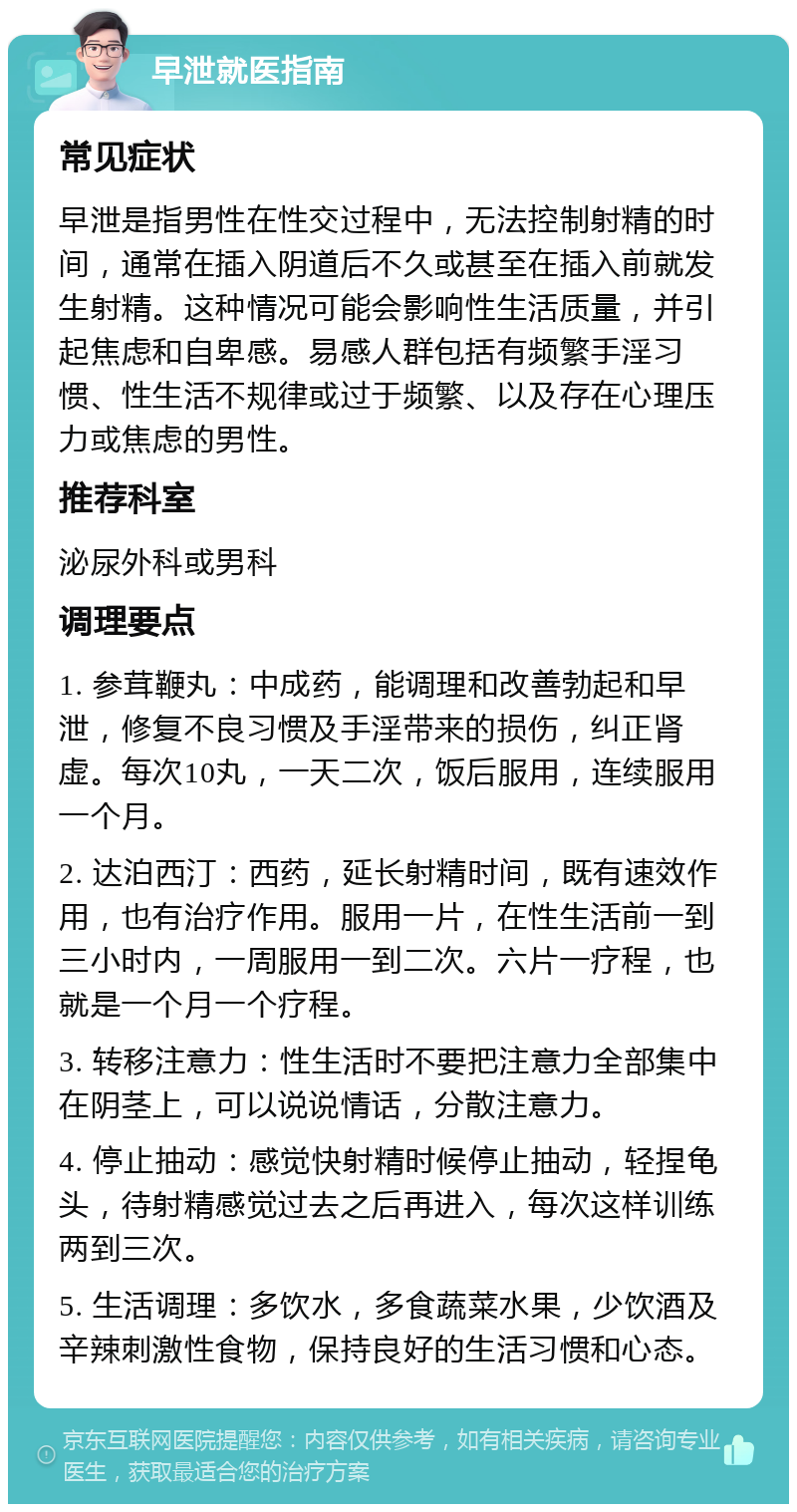 早泄就医指南 常见症状 早泄是指男性在性交过程中，无法控制射精的时间，通常在插入阴道后不久或甚至在插入前就发生射精。这种情况可能会影响性生活质量，并引起焦虑和自卑感。易感人群包括有频繁手淫习惯、性生活不规律或过于频繁、以及存在心理压力或焦虑的男性。 推荐科室 泌尿外科或男科 调理要点 1. 参茸鞭丸：中成药，能调理和改善勃起和早泄，修复不良习惯及手淫带来的损伤，纠正肾虚。每次10丸，一天二次，饭后服用，连续服用一个月。 2. 达泊西汀：西药，延长射精时间，既有速效作用，也有治疗作用。服用一片，在性生活前一到三小时内，一周服用一到二次。六片一疗程，也就是一个月一个疗程。 3. 转移注意力：性生活时不要把注意力全部集中在阴茎上，可以说说情话，分散注意力。 4. 停止抽动：感觉快射精时候停止抽动，轻捏龟头，待射精感觉过去之后再进入，每次这样训练两到三次。 5. 生活调理：多饮水，多食蔬菜水果，少饮酒及辛辣刺激性食物，保持良好的生活习惯和心态。