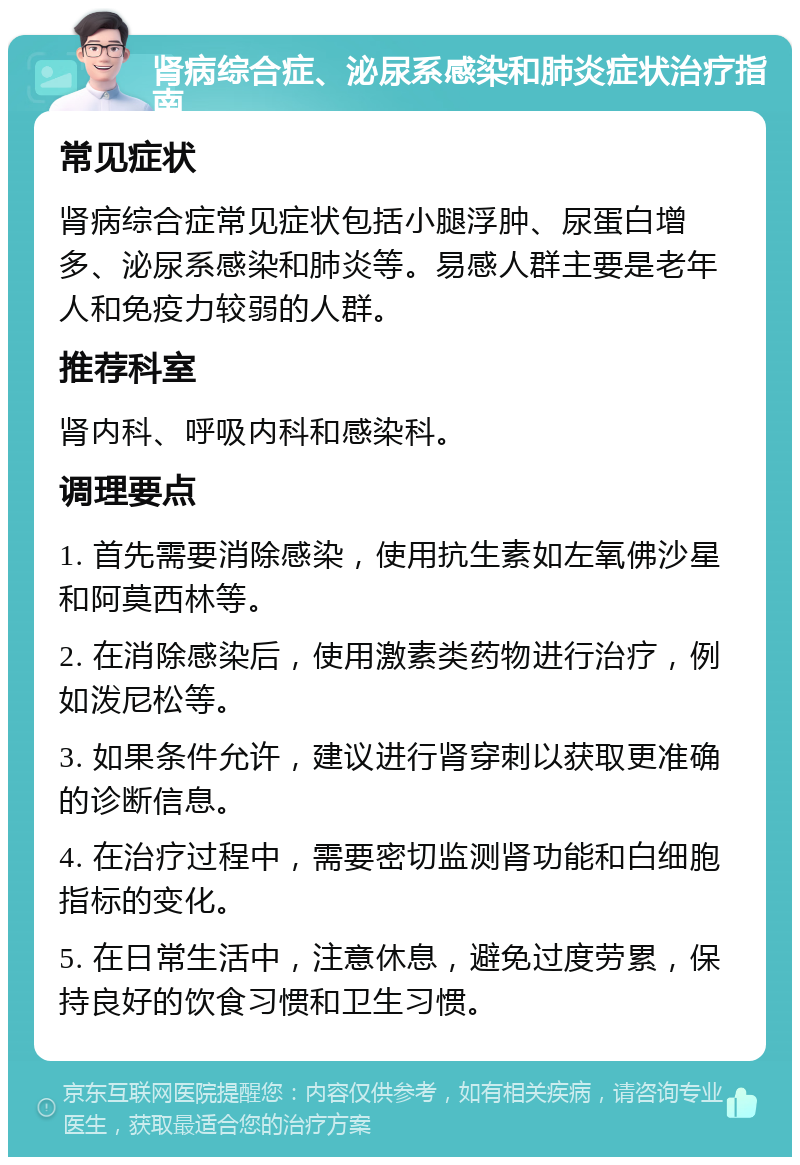 肾病综合症、泌尿系感染和肺炎症状治疗指南 常见症状 肾病综合症常见症状包括小腿浮肿、尿蛋白增多、泌尿系感染和肺炎等。易感人群主要是老年人和免疫力较弱的人群。 推荐科室 肾内科、呼吸内科和感染科。 调理要点 1. 首先需要消除感染，使用抗生素如左氧佛沙星和阿莫西林等。 2. 在消除感染后，使用激素类药物进行治疗，例如泼尼松等。 3. 如果条件允许，建议进行肾穿刺以获取更准确的诊断信息。 4. 在治疗过程中，需要密切监测肾功能和白细胞指标的变化。 5. 在日常生活中，注意休息，避免过度劳累，保持良好的饮食习惯和卫生习惯。