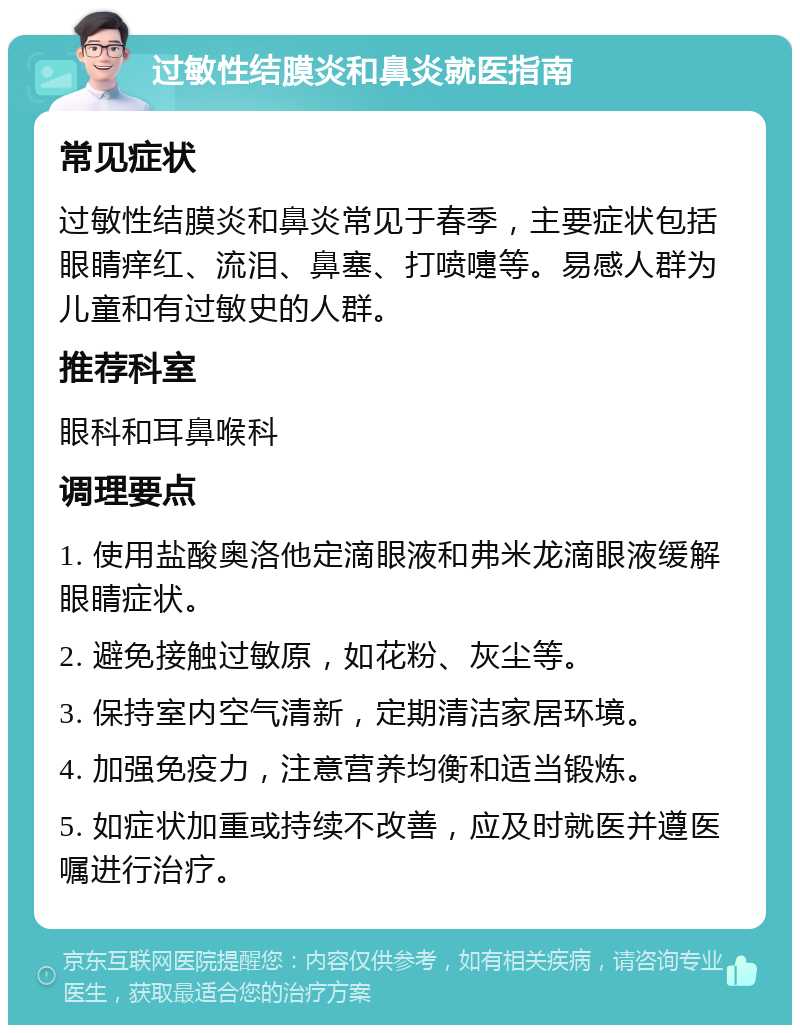 过敏性结膜炎和鼻炎就医指南 常见症状 过敏性结膜炎和鼻炎常见于春季，主要症状包括眼睛痒红、流泪、鼻塞、打喷嚏等。易感人群为儿童和有过敏史的人群。 推荐科室 眼科和耳鼻喉科 调理要点 1. 使用盐酸奥洛他定滴眼液和弗米龙滴眼液缓解眼睛症状。 2. 避免接触过敏原，如花粉、灰尘等。 3. 保持室内空气清新，定期清洁家居环境。 4. 加强免疫力，注意营养均衡和适当锻炼。 5. 如症状加重或持续不改善，应及时就医并遵医嘱进行治疗。