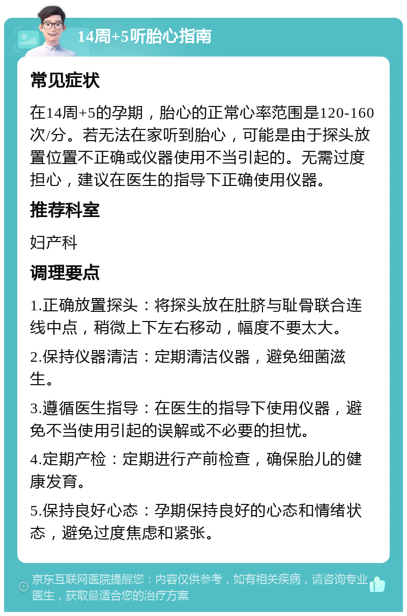 14周+5听胎心指南 常见症状 在14周+5的孕期，胎心的正常心率范围是120-160次/分。若无法在家听到胎心，可能是由于探头放置位置不正确或仪器使用不当引起的。无需过度担心，建议在医生的指导下正确使用仪器。 推荐科室 妇产科 调理要点 1.正确放置探头：将探头放在肚脐与耻骨联合连线中点，稍微上下左右移动，幅度不要太大。 2.保持仪器清洁：定期清洁仪器，避免细菌滋生。 3.遵循医生指导：在医生的指导下使用仪器，避免不当使用引起的误解或不必要的担忧。 4.定期产检：定期进行产前检查，确保胎儿的健康发育。 5.保持良好心态：孕期保持良好的心态和情绪状态，避免过度焦虑和紧张。