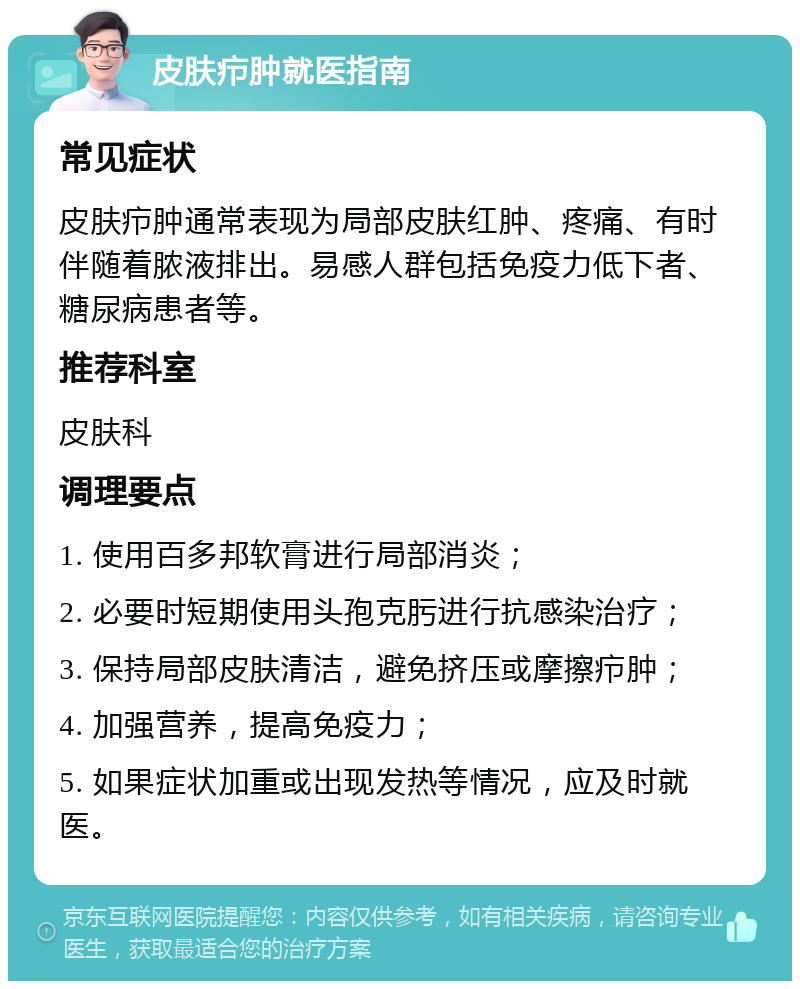 皮肤疖肿就医指南 常见症状 皮肤疖肿通常表现为局部皮肤红肿、疼痛、有时伴随着脓液排出。易感人群包括免疫力低下者、糖尿病患者等。 推荐科室 皮肤科 调理要点 1. 使用百多邦软膏进行局部消炎； 2. 必要时短期使用头孢克肟进行抗感染治疗； 3. 保持局部皮肤清洁，避免挤压或摩擦疖肿； 4. 加强营养，提高免疫力； 5. 如果症状加重或出现发热等情况，应及时就医。