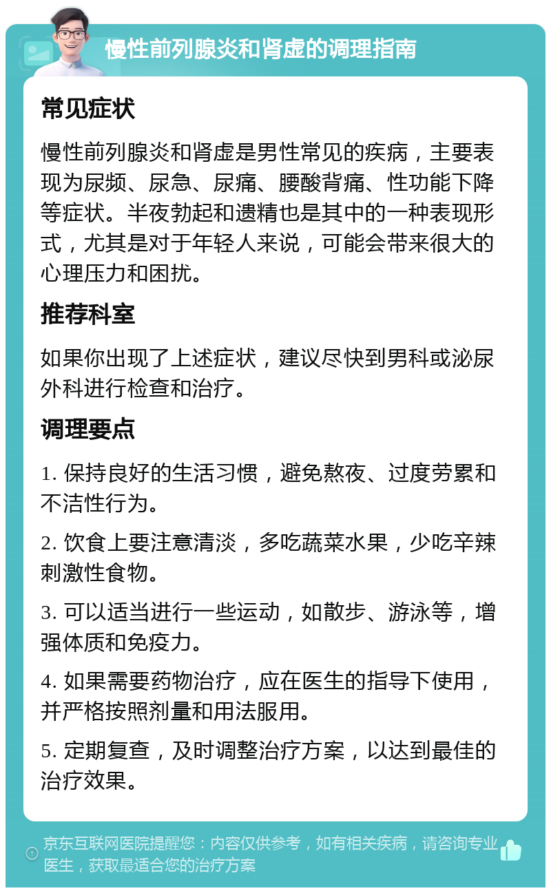 慢性前列腺炎和肾虚的调理指南 常见症状 慢性前列腺炎和肾虚是男性常见的疾病，主要表现为尿频、尿急、尿痛、腰酸背痛、性功能下降等症状。半夜勃起和遗精也是其中的一种表现形式，尤其是对于年轻人来说，可能会带来很大的心理压力和困扰。 推荐科室 如果你出现了上述症状，建议尽快到男科或泌尿外科进行检查和治疗。 调理要点 1. 保持良好的生活习惯，避免熬夜、过度劳累和不洁性行为。 2. 饮食上要注意清淡，多吃蔬菜水果，少吃辛辣刺激性食物。 3. 可以适当进行一些运动，如散步、游泳等，增强体质和免疫力。 4. 如果需要药物治疗，应在医生的指导下使用，并严格按照剂量和用法服用。 5. 定期复查，及时调整治疗方案，以达到最佳的治疗效果。