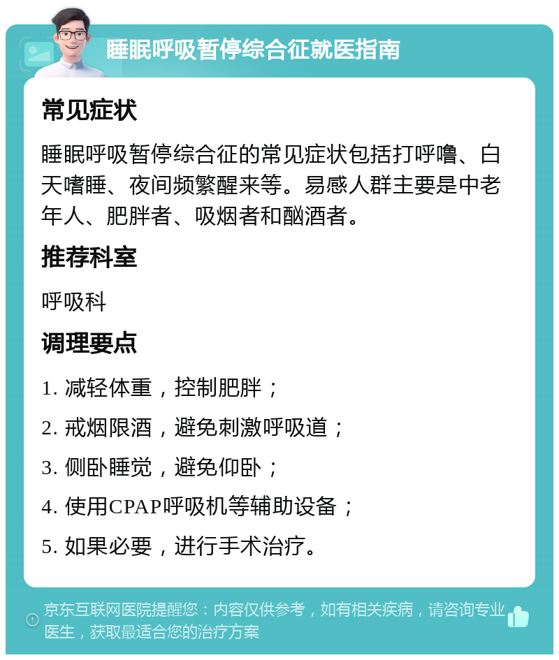 睡眠呼吸暂停综合征就医指南 常见症状 睡眠呼吸暂停综合征的常见症状包括打呼噜、白天嗜睡、夜间频繁醒来等。易感人群主要是中老年人、肥胖者、吸烟者和酗酒者。 推荐科室 呼吸科 调理要点 1. 减轻体重，控制肥胖； 2. 戒烟限酒，避免刺激呼吸道； 3. 侧卧睡觉，避免仰卧； 4. 使用CPAP呼吸机等辅助设备； 5. 如果必要，进行手术治疗。