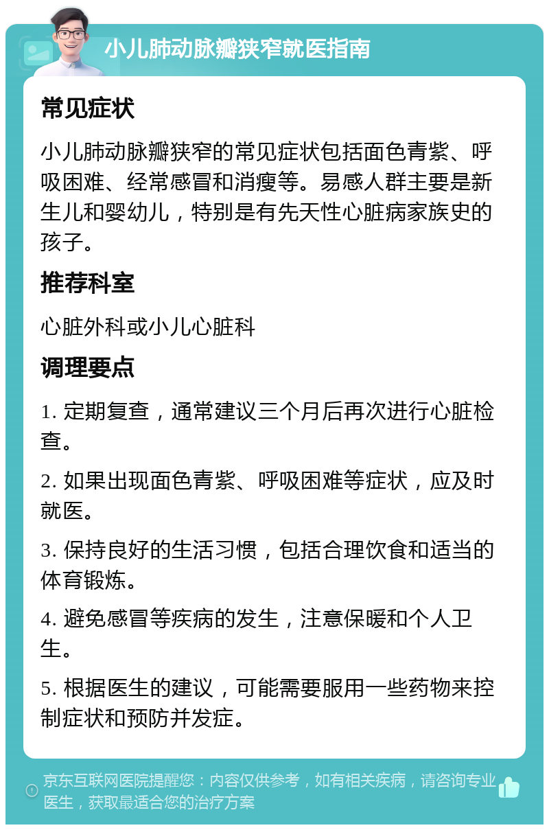 小儿肺动脉瓣狭窄就医指南 常见症状 小儿肺动脉瓣狭窄的常见症状包括面色青紫、呼吸困难、经常感冒和消瘦等。易感人群主要是新生儿和婴幼儿，特别是有先天性心脏病家族史的孩子。 推荐科室 心脏外科或小儿心脏科 调理要点 1. 定期复查，通常建议三个月后再次进行心脏检查。 2. 如果出现面色青紫、呼吸困难等症状，应及时就医。 3. 保持良好的生活习惯，包括合理饮食和适当的体育锻炼。 4. 避免感冒等疾病的发生，注意保暖和个人卫生。 5. 根据医生的建议，可能需要服用一些药物来控制症状和预防并发症。