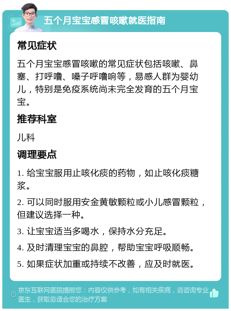 五个月宝宝感冒咳嗽就医指南 常见症状 五个月宝宝感冒咳嗽的常见症状包括咳嗽、鼻塞、打呼噜、嗓子呼噜响等，易感人群为婴幼儿，特别是免疫系统尚未完全发育的五个月宝宝。 推荐科室 儿科 调理要点 1. 给宝宝服用止咳化痰的药物，如止咳化痰糖浆。 2. 可以同时服用安金黄敏颗粒或小儿感冒颗粒，但建议选择一种。 3. 让宝宝适当多喝水，保持水分充足。 4. 及时清理宝宝的鼻腔，帮助宝宝呼吸顺畅。 5. 如果症状加重或持续不改善，应及时就医。