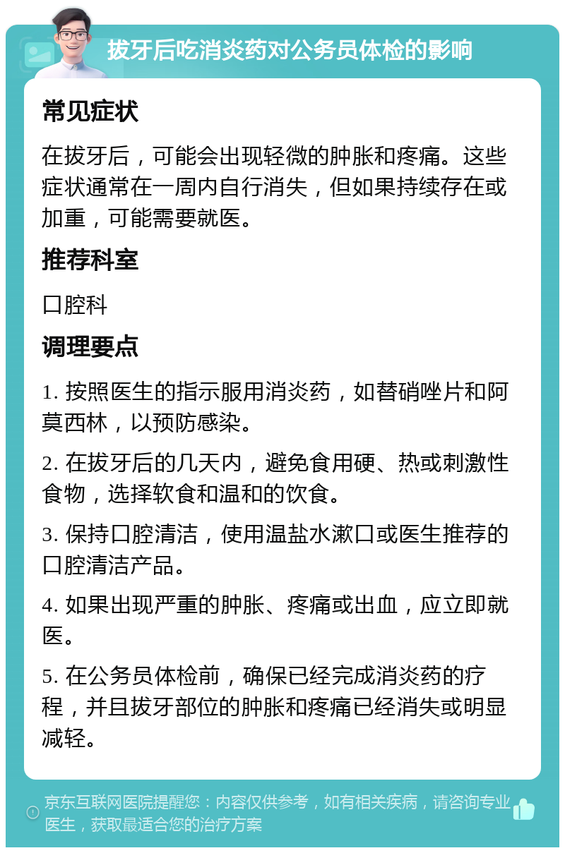 拔牙后吃消炎药对公务员体检的影响 常见症状 在拔牙后，可能会出现轻微的肿胀和疼痛。这些症状通常在一周内自行消失，但如果持续存在或加重，可能需要就医。 推荐科室 口腔科 调理要点 1. 按照医生的指示服用消炎药，如替硝唑片和阿莫西林，以预防感染。 2. 在拔牙后的几天内，避免食用硬、热或刺激性食物，选择软食和温和的饮食。 3. 保持口腔清洁，使用温盐水漱口或医生推荐的口腔清洁产品。 4. 如果出现严重的肿胀、疼痛或出血，应立即就医。 5. 在公务员体检前，确保已经完成消炎药的疗程，并且拔牙部位的肿胀和疼痛已经消失或明显减轻。