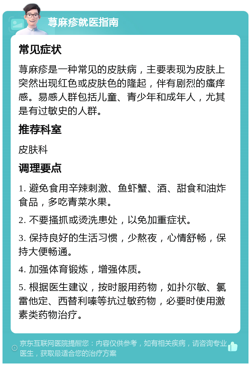 荨麻疹就医指南 常见症状 荨麻疹是一种常见的皮肤病，主要表现为皮肤上突然出现红色或皮肤色的隆起，伴有剧烈的瘙痒感。易感人群包括儿童、青少年和成年人，尤其是有过敏史的人群。 推荐科室 皮肤科 调理要点 1. 避免食用辛辣刺激、鱼虾蟹、酒、甜食和油炸食品，多吃青菜水果。 2. 不要搔抓或烫洗患处，以免加重症状。 3. 保持良好的生活习惯，少熬夜，心情舒畅，保持大便畅通。 4. 加强体育锻炼，增强体质。 5. 根据医生建议，按时服用药物，如扑尔敏、氯雷他定、西替利嗪等抗过敏药物，必要时使用激素类药物治疗。