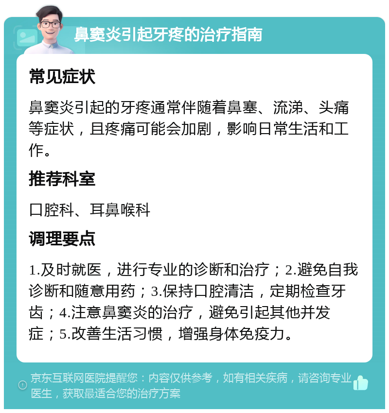 鼻窦炎引起牙疼的治疗指南 常见症状 鼻窦炎引起的牙疼通常伴随着鼻塞、流涕、头痛等症状，且疼痛可能会加剧，影响日常生活和工作。 推荐科室 口腔科、耳鼻喉科 调理要点 1.及时就医，进行专业的诊断和治疗；2.避免自我诊断和随意用药；3.保持口腔清洁，定期检查牙齿；4.注意鼻窦炎的治疗，避免引起其他并发症；5.改善生活习惯，增强身体免疫力。