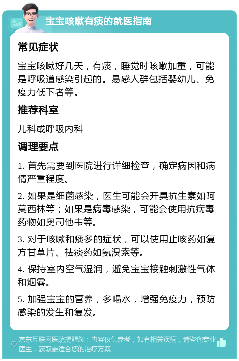 宝宝咳嗽有痰的就医指南 常见症状 宝宝咳嗽好几天，有痰，睡觉时咳嗽加重，可能是呼吸道感染引起的。易感人群包括婴幼儿、免疫力低下者等。 推荐科室 儿科或呼吸内科 调理要点 1. 首先需要到医院进行详细检查，确定病因和病情严重程度。 2. 如果是细菌感染，医生可能会开具抗生素如阿莫西林等；如果是病毒感染，可能会使用抗病毒药物如奥司他韦等。 3. 对于咳嗽和痰多的症状，可以使用止咳药如复方甘草片、祛痰药如氨溴索等。 4. 保持室内空气湿润，避免宝宝接触刺激性气体和烟雾。 5. 加强宝宝的营养，多喝水，增强免疫力，预防感染的发生和复发。