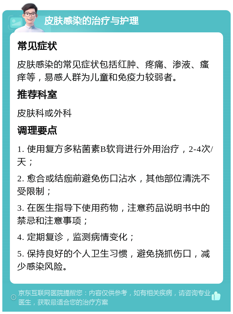 皮肤感染的治疗与护理 常见症状 皮肤感染的常见症状包括红肿、疼痛、渗液、瘙痒等，易感人群为儿童和免疫力较弱者。 推荐科室 皮肤科或外科 调理要点 1. 使用复方多粘菌素B软膏进行外用治疗，2-4次/天； 2. 愈合或结痂前避免伤口沾水，其他部位清洗不受限制； 3. 在医生指导下使用药物，注意药品说明书中的禁忌和注意事项； 4. 定期复诊，监测病情变化； 5. 保持良好的个人卫生习惯，避免挠抓伤口，减少感染风险。