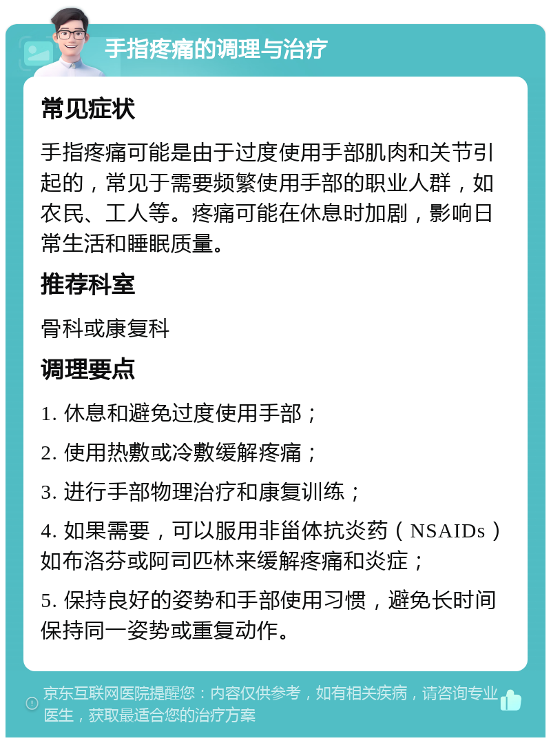 手指疼痛的调理与治疗 常见症状 手指疼痛可能是由于过度使用手部肌肉和关节引起的，常见于需要频繁使用手部的职业人群，如农民、工人等。疼痛可能在休息时加剧，影响日常生活和睡眠质量。 推荐科室 骨科或康复科 调理要点 1. 休息和避免过度使用手部； 2. 使用热敷或冷敷缓解疼痛； 3. 进行手部物理治疗和康复训练； 4. 如果需要，可以服用非甾体抗炎药（NSAIDs）如布洛芬或阿司匹林来缓解疼痛和炎症； 5. 保持良好的姿势和手部使用习惯，避免长时间保持同一姿势或重复动作。