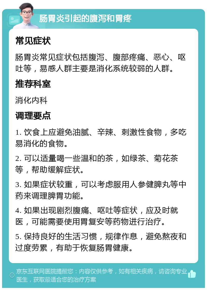 肠胃炎引起的腹泻和胃疼 常见症状 肠胃炎常见症状包括腹泻、腹部疼痛、恶心、呕吐等，易感人群主要是消化系统较弱的人群。 推荐科室 消化内科 调理要点 1. 饮食上应避免油腻、辛辣、刺激性食物，多吃易消化的食物。 2. 可以适量喝一些温和的茶，如绿茶、菊花茶等，帮助缓解症状。 3. 如果症状较重，可以考虑服用人参健脾丸等中药来调理脾胃功能。 4. 如果出现剧烈腹痛、呕吐等症状，应及时就医，可能需要使用胃复安等药物进行治疗。 5. 保持良好的生活习惯，规律作息，避免熬夜和过度劳累，有助于恢复肠胃健康。