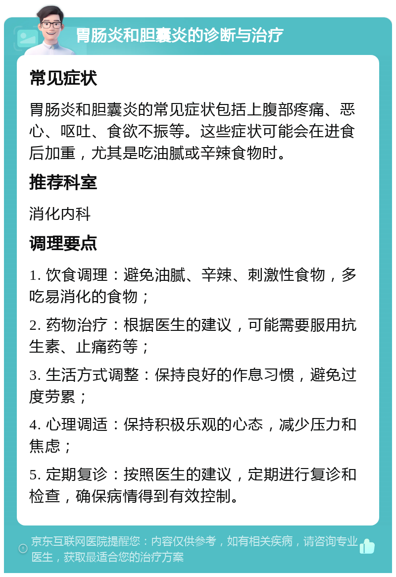 胃肠炎和胆囊炎的诊断与治疗 常见症状 胃肠炎和胆囊炎的常见症状包括上腹部疼痛、恶心、呕吐、食欲不振等。这些症状可能会在进食后加重，尤其是吃油腻或辛辣食物时。 推荐科室 消化内科 调理要点 1. 饮食调理：避免油腻、辛辣、刺激性食物，多吃易消化的食物； 2. 药物治疗：根据医生的建议，可能需要服用抗生素、止痛药等； 3. 生活方式调整：保持良好的作息习惯，避免过度劳累； 4. 心理调适：保持积极乐观的心态，减少压力和焦虑； 5. 定期复诊：按照医生的建议，定期进行复诊和检查，确保病情得到有效控制。