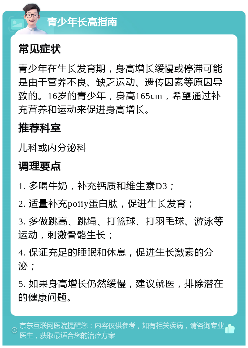 青少年长高指南 常见症状 青少年在生长发育期，身高增长缓慢或停滞可能是由于营养不良、缺乏运动、遗传因素等原因导致的。16岁的青少年，身高165cm，希望通过补充营养和运动来促进身高增长。 推荐科室 儿科或内分泌科 调理要点 1. 多喝牛奶，补充钙质和维生素D3； 2. 适量补充poiiy蛋白肽，促进生长发育； 3. 多做跳高、跳绳、打篮球、打羽毛球、游泳等运动，刺激骨骼生长； 4. 保证充足的睡眠和休息，促进生长激素的分泌； 5. 如果身高增长仍然缓慢，建议就医，排除潜在的健康问题。