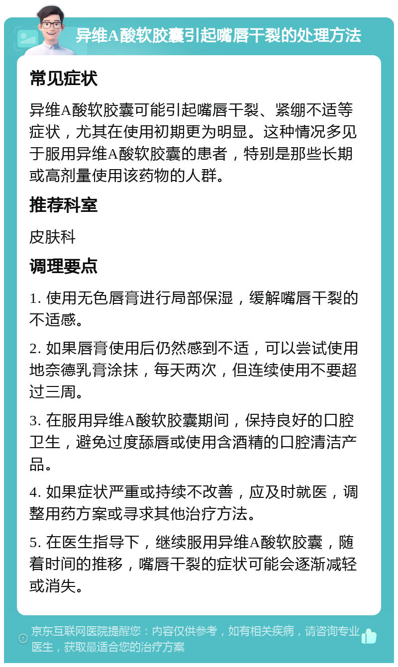 异维A酸软胶囊引起嘴唇干裂的处理方法 常见症状 异维A酸软胶囊可能引起嘴唇干裂、紧绷不适等症状，尤其在使用初期更为明显。这种情况多见于服用异维A酸软胶囊的患者，特别是那些长期或高剂量使用该药物的人群。 推荐科室 皮肤科 调理要点 1. 使用无色唇膏进行局部保湿，缓解嘴唇干裂的不适感。 2. 如果唇膏使用后仍然感到不适，可以尝试使用地奈德乳膏涂抹，每天两次，但连续使用不要超过三周。 3. 在服用异维A酸软胶囊期间，保持良好的口腔卫生，避免过度舔唇或使用含酒精的口腔清洁产品。 4. 如果症状严重或持续不改善，应及时就医，调整用药方案或寻求其他治疗方法。 5. 在医生指导下，继续服用异维A酸软胶囊，随着时间的推移，嘴唇干裂的症状可能会逐渐减轻或消失。