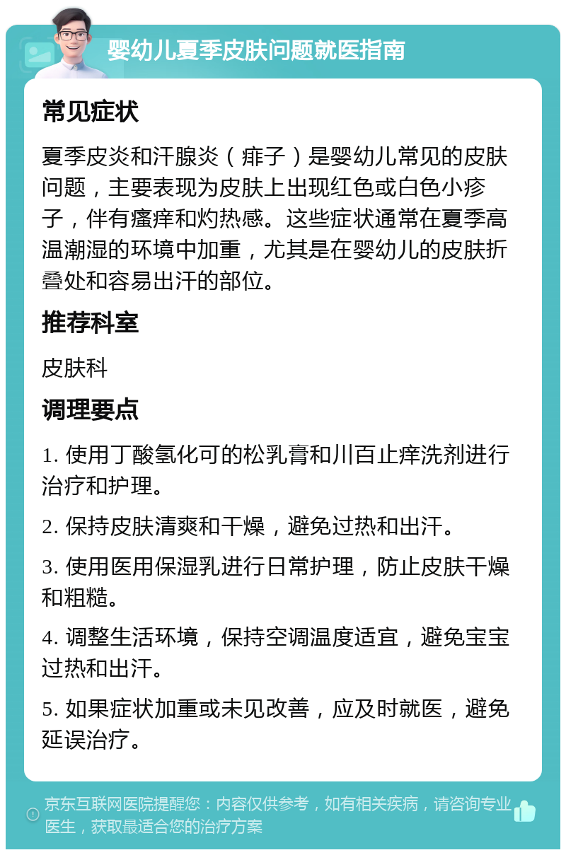 婴幼儿夏季皮肤问题就医指南 常见症状 夏季皮炎和汗腺炎（痱子）是婴幼儿常见的皮肤问题，主要表现为皮肤上出现红色或白色小疹子，伴有瘙痒和灼热感。这些症状通常在夏季高温潮湿的环境中加重，尤其是在婴幼儿的皮肤折叠处和容易出汗的部位。 推荐科室 皮肤科 调理要点 1. 使用丁酸氢化可的松乳膏和川百止痒洗剂进行治疗和护理。 2. 保持皮肤清爽和干燥，避免过热和出汗。 3. 使用医用保湿乳进行日常护理，防止皮肤干燥和粗糙。 4. 调整生活环境，保持空调温度适宜，避免宝宝过热和出汗。 5. 如果症状加重或未见改善，应及时就医，避免延误治疗。