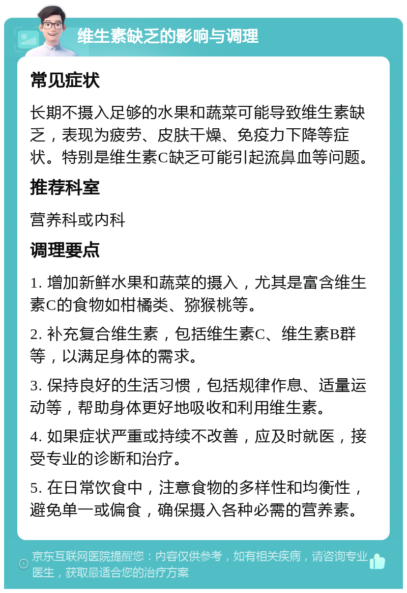 维生素缺乏的影响与调理 常见症状 长期不摄入足够的水果和蔬菜可能导致维生素缺乏，表现为疲劳、皮肤干燥、免疫力下降等症状。特别是维生素C缺乏可能引起流鼻血等问题。 推荐科室 营养科或内科 调理要点 1. 增加新鲜水果和蔬菜的摄入，尤其是富含维生素C的食物如柑橘类、猕猴桃等。 2. 补充复合维生素，包括维生素C、维生素B群等，以满足身体的需求。 3. 保持良好的生活习惯，包括规律作息、适量运动等，帮助身体更好地吸收和利用维生素。 4. 如果症状严重或持续不改善，应及时就医，接受专业的诊断和治疗。 5. 在日常饮食中，注意食物的多样性和均衡性，避免单一或偏食，确保摄入各种必需的营养素。