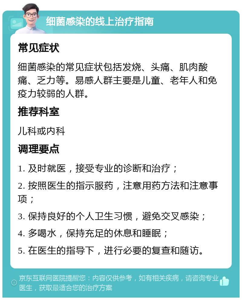 细菌感染的线上治疗指南 常见症状 细菌感染的常见症状包括发烧、头痛、肌肉酸痛、乏力等。易感人群主要是儿童、老年人和免疫力较弱的人群。 推荐科室 儿科或内科 调理要点 1. 及时就医，接受专业的诊断和治疗； 2. 按照医生的指示服药，注意用药方法和注意事项； 3. 保持良好的个人卫生习惯，避免交叉感染； 4. 多喝水，保持充足的休息和睡眠； 5. 在医生的指导下，进行必要的复查和随访。