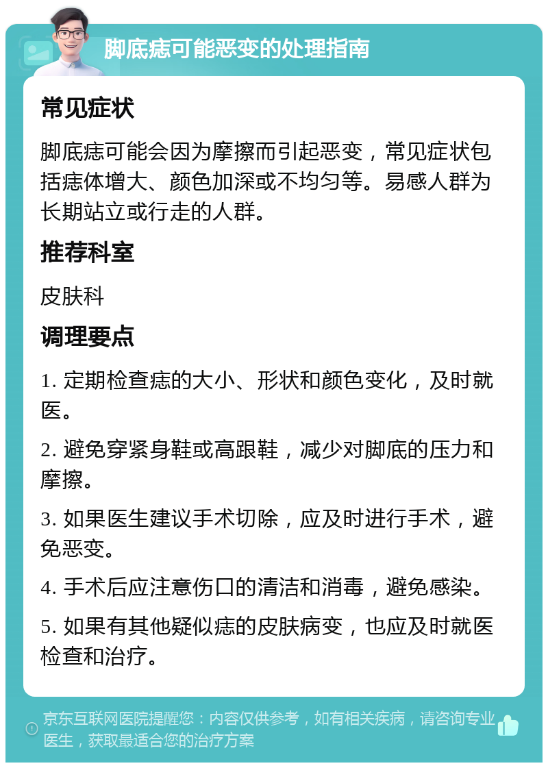 脚底痣可能恶变的处理指南 常见症状 脚底痣可能会因为摩擦而引起恶变，常见症状包括痣体增大、颜色加深或不均匀等。易感人群为长期站立或行走的人群。 推荐科室 皮肤科 调理要点 1. 定期检查痣的大小、形状和颜色变化，及时就医。 2. 避免穿紧身鞋或高跟鞋，减少对脚底的压力和摩擦。 3. 如果医生建议手术切除，应及时进行手术，避免恶变。 4. 手术后应注意伤口的清洁和消毒，避免感染。 5. 如果有其他疑似痣的皮肤病变，也应及时就医检查和治疗。