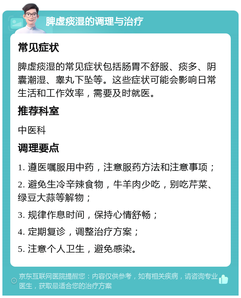 脾虚痰湿的调理与治疗 常见症状 脾虚痰湿的常见症状包括肠胃不舒服、痰多、阴囊潮湿、睾丸下坠等。这些症状可能会影响日常生活和工作效率，需要及时就医。 推荐科室 中医科 调理要点 1. 遵医嘱服用中药，注意服药方法和注意事项； 2. 避免生冷辛辣食物，牛羊肉少吃，别吃芹菜、绿豆大蒜等解物； 3. 规律作息时间，保持心情舒畅； 4. 定期复诊，调整治疗方案； 5. 注意个人卫生，避免感染。