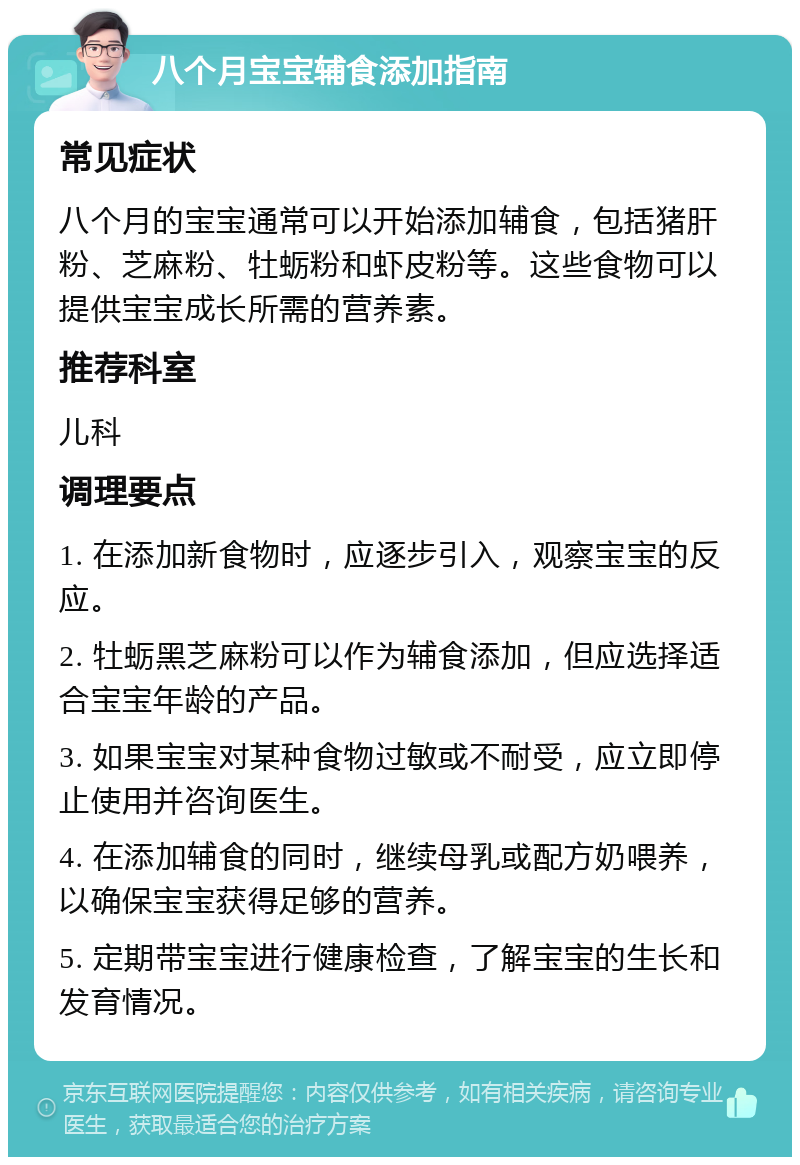 八个月宝宝辅食添加指南 常见症状 八个月的宝宝通常可以开始添加辅食，包括猪肝粉、芝麻粉、牡蛎粉和虾皮粉等。这些食物可以提供宝宝成长所需的营养素。 推荐科室 儿科 调理要点 1. 在添加新食物时，应逐步引入，观察宝宝的反应。 2. 牡蛎黑芝麻粉可以作为辅食添加，但应选择适合宝宝年龄的产品。 3. 如果宝宝对某种食物过敏或不耐受，应立即停止使用并咨询医生。 4. 在添加辅食的同时，继续母乳或配方奶喂养，以确保宝宝获得足够的营养。 5. 定期带宝宝进行健康检查，了解宝宝的生长和发育情况。