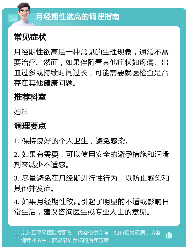 月经期性欲高的调理指南 常见症状 月经期性欲高是一种常见的生理现象，通常不需要治疗。然而，如果伴随着其他症状如疼痛、出血过多或持续时间过长，可能需要就医检查是否存在其他健康问题。 推荐科室 妇科 调理要点 1. 保持良好的个人卫生，避免感染。 2. 如果有需要，可以使用安全的避孕措施和润滑剂来减少不适感。 3. 尽量避免在月经期进行性行为，以防止感染和其他并发症。 4. 如果月经期性欲高引起了明显的不适或影响日常生活，建议咨询医生或专业人士的意见。