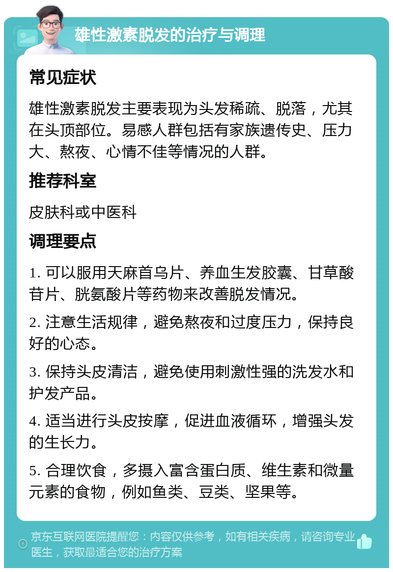 雄性激素脱发的治疗与调理 常见症状 雄性激素脱发主要表现为头发稀疏、脱落，尤其在头顶部位。易感人群包括有家族遗传史、压力大、熬夜、心情不佳等情况的人群。 推荐科室 皮肤科或中医科 调理要点 1. 可以服用天麻首乌片、养血生发胶囊、甘草酸苷片、胱氨酸片等药物来改善脱发情况。 2. 注意生活规律，避免熬夜和过度压力，保持良好的心态。 3. 保持头皮清洁，避免使用刺激性强的洗发水和护发产品。 4. 适当进行头皮按摩，促进血液循环，增强头发的生长力。 5. 合理饮食，多摄入富含蛋白质、维生素和微量元素的食物，例如鱼类、豆类、坚果等。