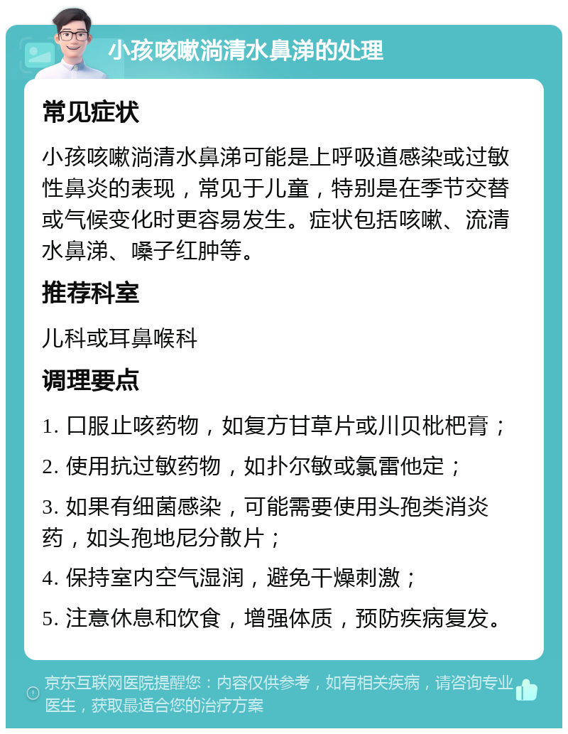 小孩咳嗽淌清水鼻涕的处理 常见症状 小孩咳嗽淌清水鼻涕可能是上呼吸道感染或过敏性鼻炎的表现，常见于儿童，特别是在季节交替或气候变化时更容易发生。症状包括咳嗽、流清水鼻涕、嗓子红肿等。 推荐科室 儿科或耳鼻喉科 调理要点 1. 口服止咳药物，如复方甘草片或川贝枇杷膏； 2. 使用抗过敏药物，如扑尔敏或氯雷他定； 3. 如果有细菌感染，可能需要使用头孢类消炎药，如头孢地尼分散片； 4. 保持室内空气湿润，避免干燥刺激； 5. 注意休息和饮食，增强体质，预防疾病复发。